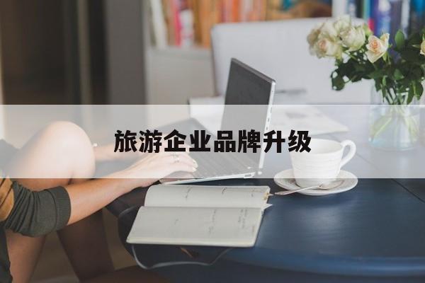 杭州市旅游企业品牌升级(旅游企业品牌升级措施)